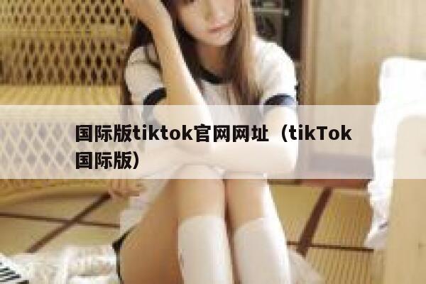 国际版tiktok官网网址(tikTok国际版) 第1张 国际版tiktok官网网址(tikTok国际版) 第1张