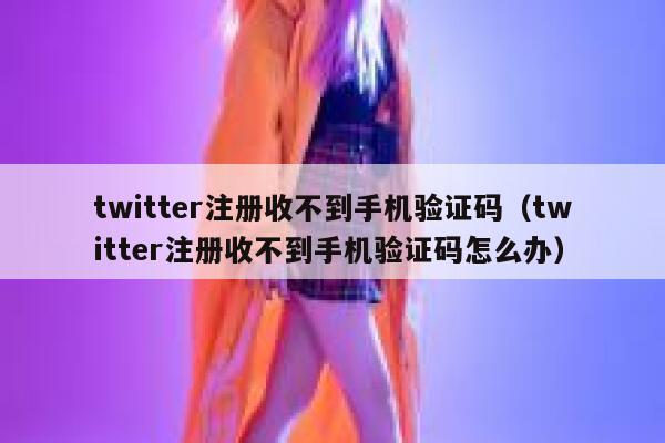 twitter注册收不到手机验证码（twitter注册收不到手机验证码怎么办） 第1张