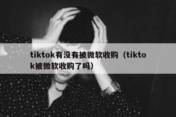tiktok有没有被微软收购（tiktok被微软收购了吗） 第1张