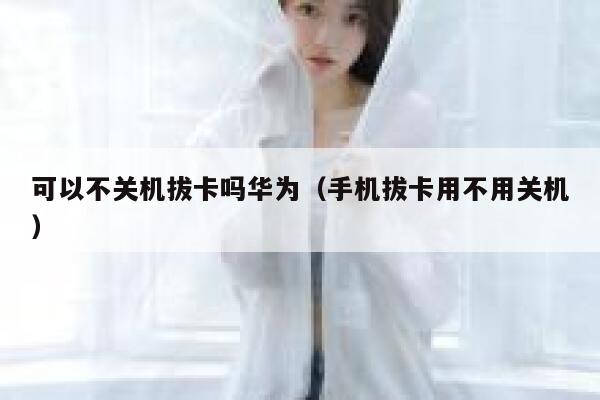 可以不关机拔卡吗华为（手机拔卡用不用关机） 第1张