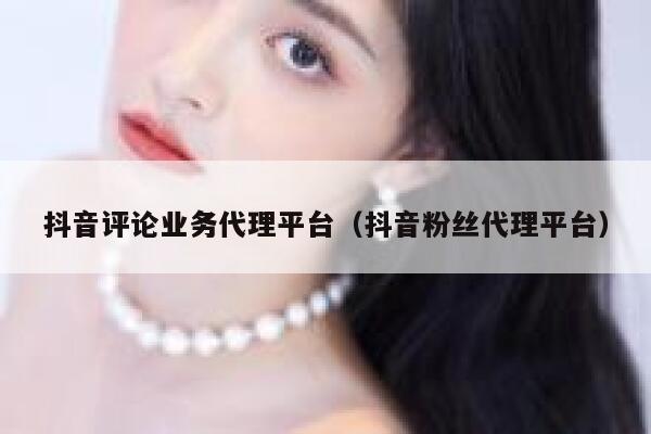 抖音评论业务代理平台（抖音粉丝代理平台） 第1张