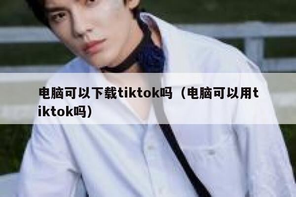 电脑可以下载tiktok吗(电脑可以用tiktok吗) 第1张 电脑可以下载tiktok吗(电脑可以用tiktok吗) 第1张