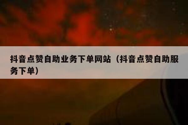 抖音点赞自助业务下单网站（抖音点赞自助服务下单） 第1张