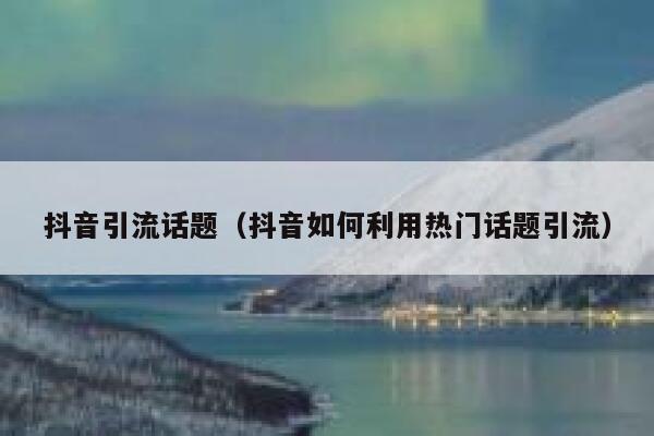 抖音引流话题（抖音如何利用热门话题引流） 第1张