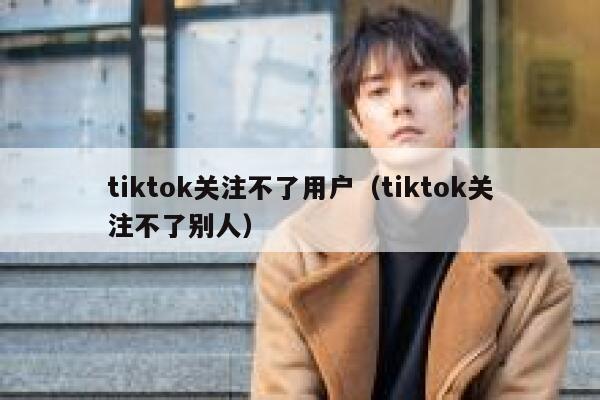tiktok关注不了用户(tiktok关注不了别人) 第1张 tiktok关注不了用户(tiktok关注不了别人) 第1张