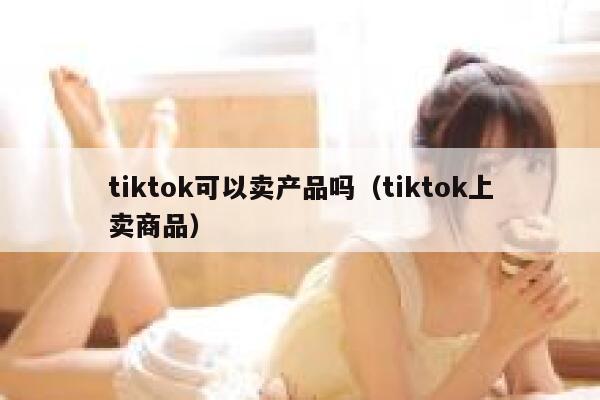 tiktok可以卖产品吗(tiktok上卖商品) 第1张 tiktok可以卖产品吗(tiktok上卖商品) 第1张