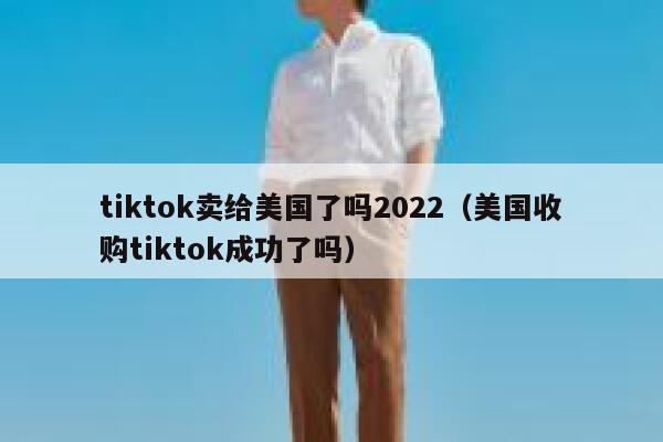 tiktok卖给美国了吗2022（美国收购tiktok成功了吗） 第1张