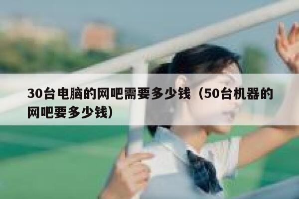 30台电脑的网吧需要多少钱（50台机器的网吧要多少钱） 第1张