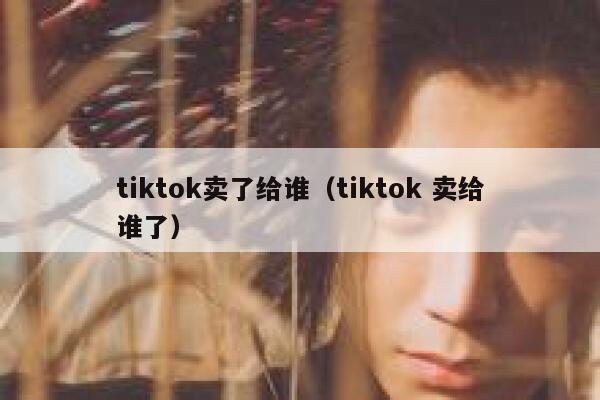 tiktok卖了给谁（tiktok 卖给谁了） 第1张