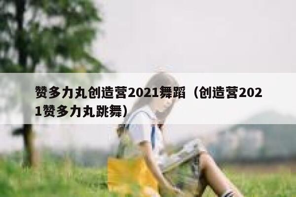 赞多力丸创造营2021舞蹈（创造营2021赞多力丸跳舞） 第1张