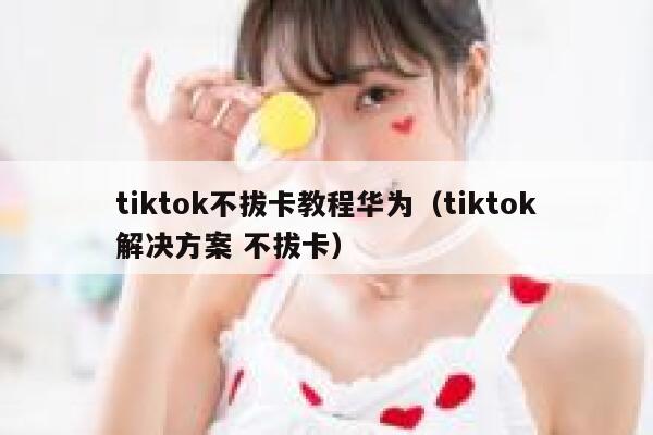 tiktok不拔卡教程华为（tiktok解决方案 不拔卡） 第1张