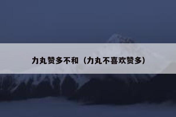 力丸赞多不和（力丸不喜欢赞多） 第1张