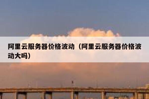 阿里云服务器价格波动(阿里云服务器价格波动大吗) 第1张 阿里云服务器价格波动(阿里云服务器价格波动大吗) 第1张