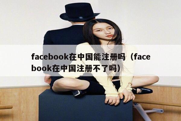 facebook在中国能注册吗（facebook在中国注册不了吗） 第1张