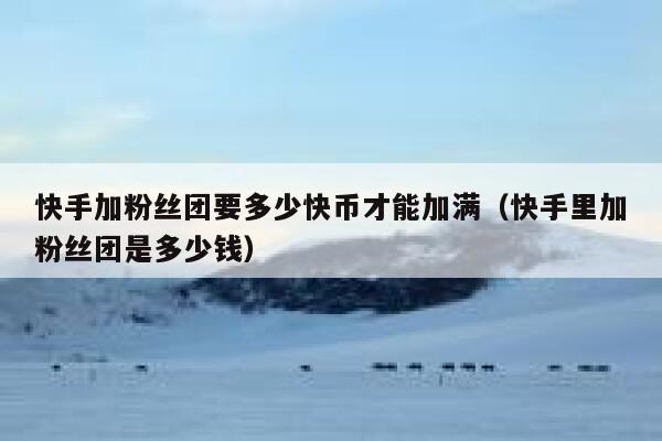 快手加粉丝团要多少快币才能加满（快手里加粉丝团是多少钱） 第1张