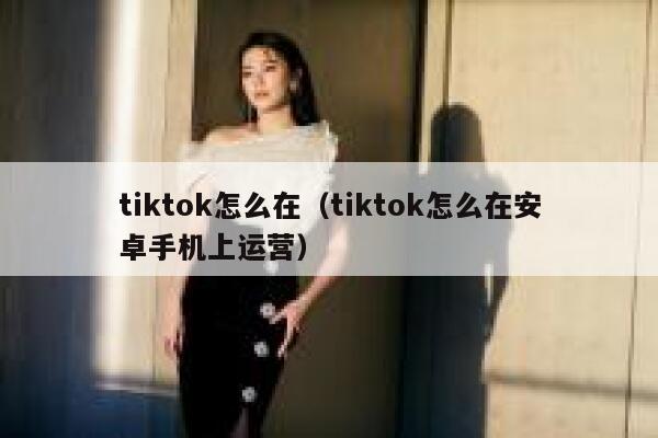 tiktok怎么在(tiktok怎么在安卓手机上运营) 第1张 tiktok怎么在(tiktok怎么在安卓手机上运营) 第1张