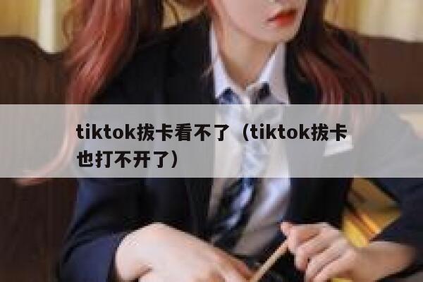 tiktok拔卡看不了（tiktok拔卡也打不开了） 第1张