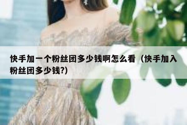 快手加一个粉丝团多少钱啊怎么看（快手加入粉丝团多少钱?） 第1张