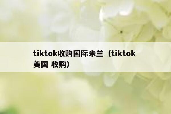 tiktok收购国际米兰（tiktok 美国 收购） 第1张