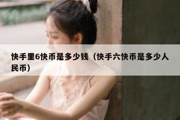 快手里6快币是多少钱（快手六快币是多少人民币） 第1张