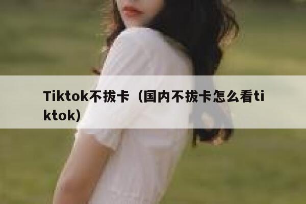 Tiktok不拔卡（国内不拔卡怎么看tiktok） 第1张