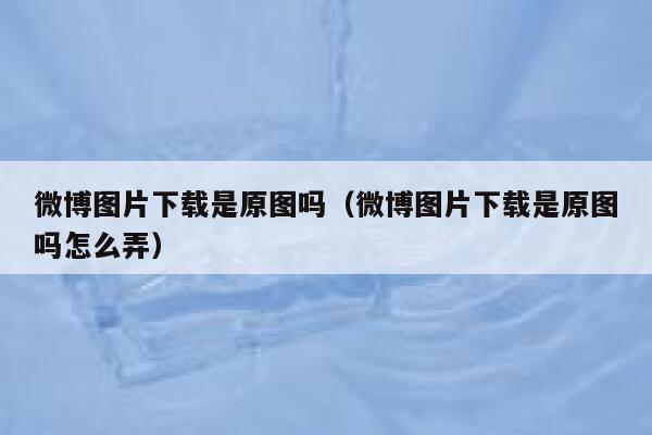 微博图片下载是原图吗(微博图片下载是原图吗怎么弄) 第1张 微博图片下载是原图吗(微博图片下载是原图吗怎么弄) 第1张