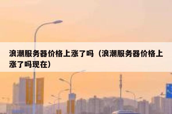 浪潮服务器价格上涨了吗（浪潮服务器价格上涨了吗现在） 第1张