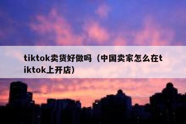 tiktok卖货好做吗（中国卖家怎么在tiktok上开店） 第1张