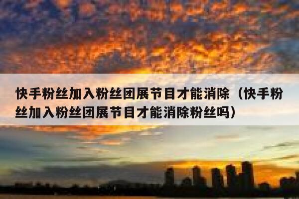 快手粉丝加入粉丝团展节目才能消除（快手粉丝加入粉丝团展节目才能消除粉丝吗） 第1张