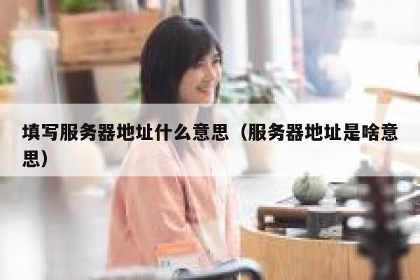 填写服务器地址什么意思（服务器地址是啥意思） 第1张