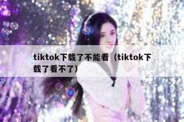tiktok下载了不能看（tiktok下载了看不了） 第1张