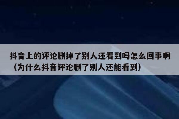 抖音上的评论删掉了别人还看到吗怎么回事啊（为什么抖音评论删了别人还能看到） 第1张