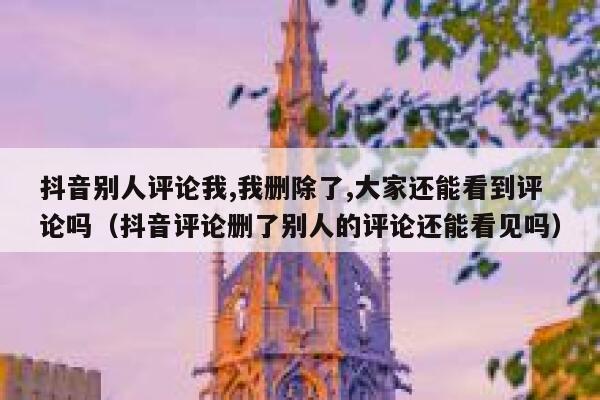 抖音别人评论我,我删除了,大家还能看到评论吗（抖音评论删了别人的评论还能看见吗） 第1张