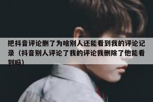 把抖音评论删了为啥别人还能看到我的评论记录(抖音别人评论了我的评论我删除了他能看到吗) 第1张 把抖音评论删了为啥别人还能看到我的评论记录(抖音别人评论了我的评论我删除了他能看到吗) 第1张