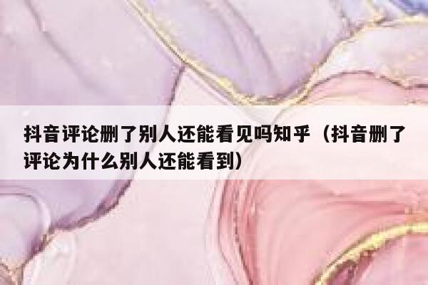 抖音评论删了别人还能看见吗知乎(抖音删了评论为什么别人还能看到) 第1张 抖音评论删了别人还能看见吗知乎(抖音删了评论为什么别人还能看到) 第1张