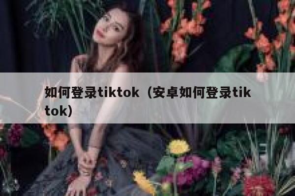 如何登录tiktok（安卓如何登录tiktok） 第1张