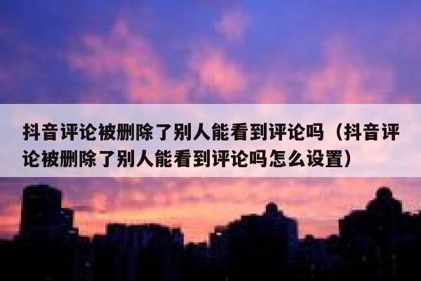 抖音评论被删除了别人能看到评论吗（抖音评论被删除了别人能看到评论吗怎么设置） 第1张