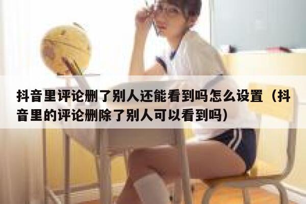 抖音里评论删了别人还能看到吗怎么设置（抖音里的评论删除了别人可以看到吗） 第1张
