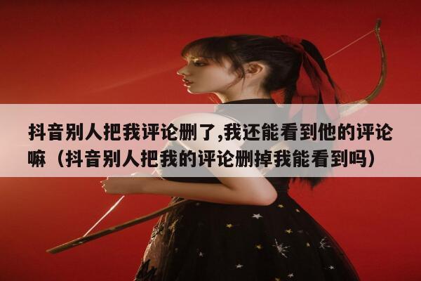 抖音别人把我评论删了,我还能看到他的评论嘛（抖音别人把我的评论删掉我能看到吗） 第1张