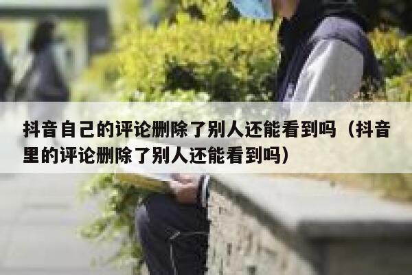抖音自己的评论删除了别人还能看到吗（抖音里的评论删除了别人还能看到吗） 第1张