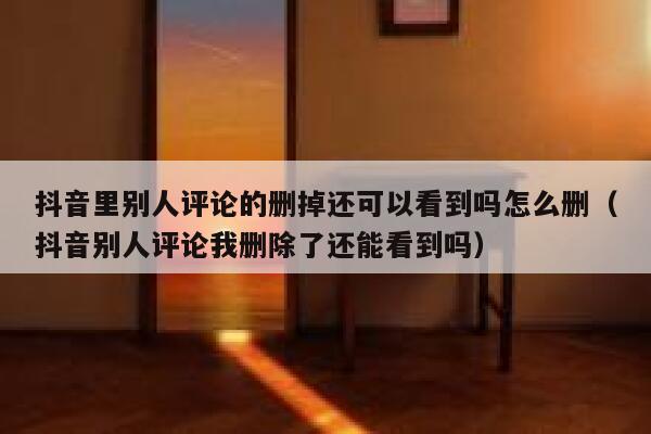 抖音里别人评论的删掉还可以看到吗怎么删（抖音别人评论我删除了还能看到吗） 第1张
