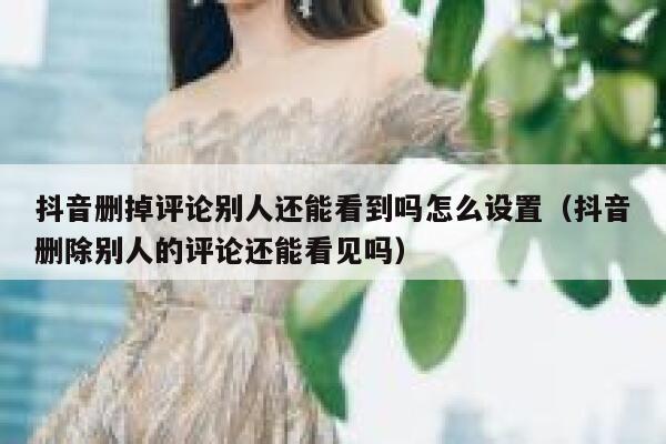 抖音删掉评论别人还能看到吗怎么设置（抖音删除别人的评论还能看见吗） 第1张
