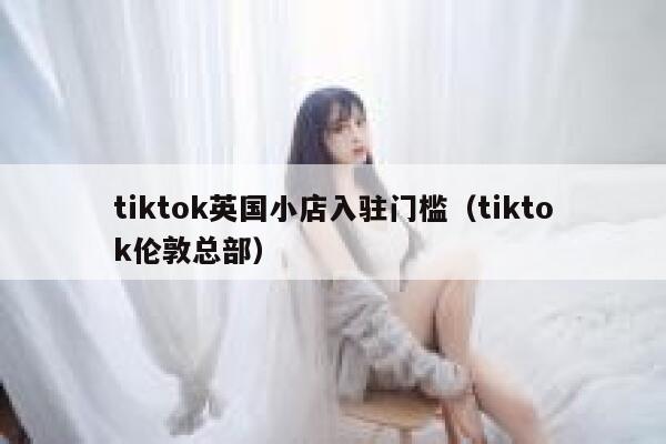 tiktok英国小店入驻门槛（tiktok伦敦总部） 第1张