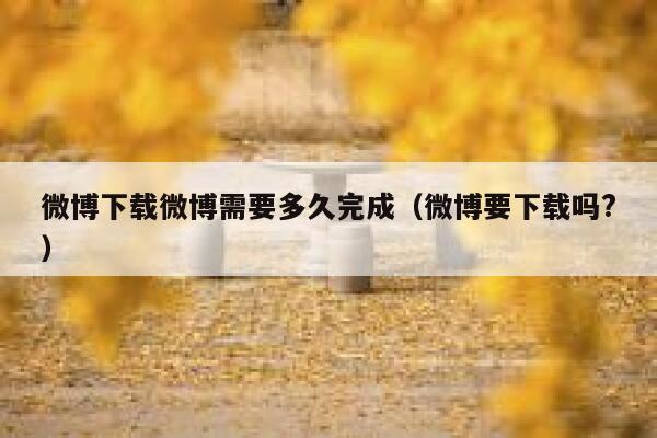 微博下载微博需要多久完成(微博要下载吗?) 第1张 微博下载微博需要多久完成(微博要下载吗?) 第1张