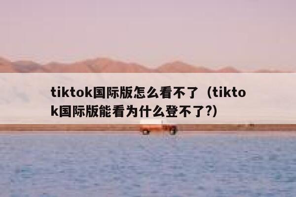 tiktok国际版怎么看不了（tiktok国际版能看为什么登不了?） 第1张