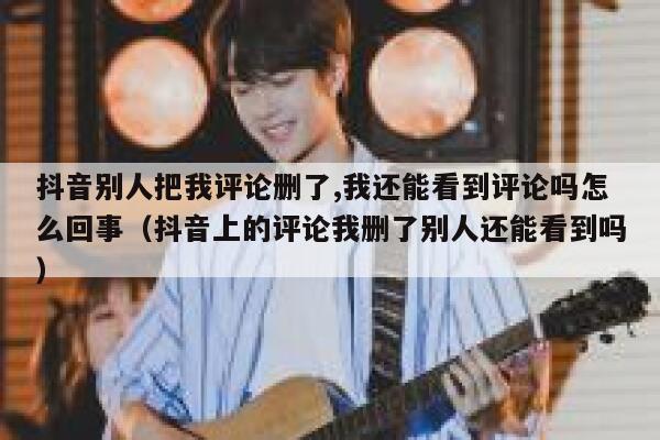 抖音别人把我评论删了,我还能看到评论吗怎么回事(抖音上的评论我删了别人还能看到吗) 第1张 抖音别人把我评论删了,我还能看到评论吗怎么回事(抖音上的评论我删了别人还能看到吗) 第1张