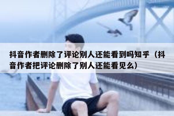 抖音作者删除了评论别人还能看到吗知乎(抖音作者把评论删除了别人还能看见么) 第1张 抖音作者删除了评论别人还能看到吗知乎(抖音作者把评论删除了别人还能看见么) 第1张