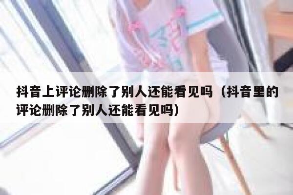 抖音上评论删除了别人还能看见吗(抖音里的评论删除了别人还能看见吗) 第1张 抖音上评论删除了别人还能看见吗(抖音里的评论删除了别人还能看见吗) 第1张