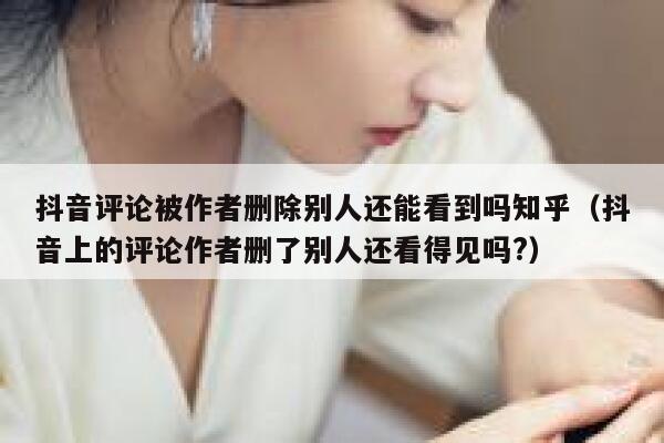 抖音评论被作者删除别人还能看到吗知乎（抖音上的评论作者删了别人还看得见吗?） 第1张