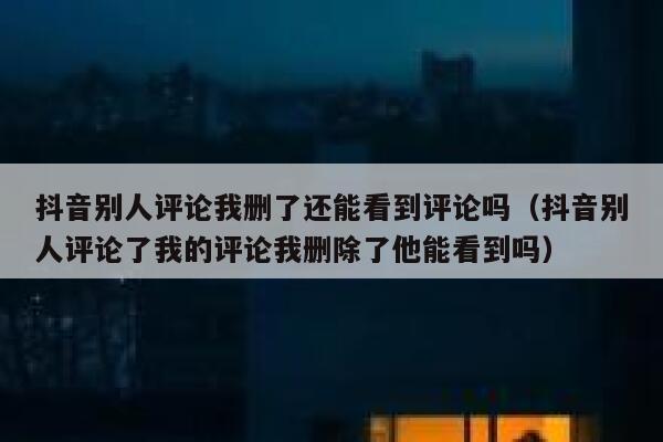 抖音别人评论我删了还能看到评论吗（抖音别人评论了我的评论我删除了他能看到吗） 第1张